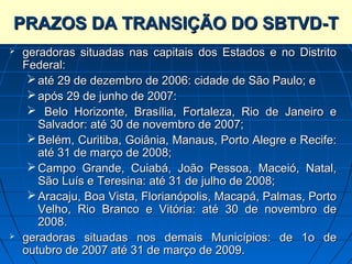 PRAZOS DA TRANSIÇÃO DO SBTVD-T
   geradoras situadas nas capitais dos Estados e no Distrito
    Federal:
      até 29 de dezembro de 2006: cidade de São Paulo; e
      após 29 de junho de 2007:
      Belo Horizonte, Brasília, Fortaleza, Rio de Janeiro e
       Salvador: até 30 de novembro de 2007;
      Belém, Curitiba, Goiânia, Manaus, Porto Alegre e Recife:
       até 31 de março de 2008;
      Campo Grande, Cuiabá, João Pessoa, Maceió, Natal,
       São Luís e Teresina: até 31 de julho de 2008;
      Aracaju, Boa Vista, Florianópolis, Macapá, Palmas, Porto
       Velho, Rio Branco e Vitória: até 30 de novembro de
       2008.
   geradoras situadas nos demais Municípios: de 1o de
    outubro de 2007 até 31 de março de 2009.
 