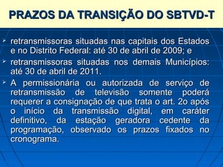 PRAZOS DA TRANSIÇÃO DO SBTVD-T

   retransmissoras situadas nas capitais dos Estados
    e no Distrito Federal: até 30 de abril de 2009; e
   retransmissoras situadas nos demais Municípios:
    até 30 de abril de 2011.
   A permissionária ou autorizada de serviço de
    retransmissão de televisão somente poderá
    requerer a consignação de que trata o art. 2o após
    o início da transmissão digital, em caráter
    definitivo, da estação geradora cedente da
    programação, observado os prazos fixados no
    cronograma.
 