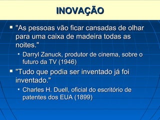 INOVAÇÃO
   "As pessoas vão ficar cansadas de olhar
    para uma caixa de madeira todas as
    noites."
    • Darryl Zanuck, produtor de cinema, sobre o
      futuro da TV (1946)
   "Tudo que podia ser inventado já foi
    inventado."
    • Charles H. Duell, oficial do escritório de
      patentes dos EUA (1899)
 