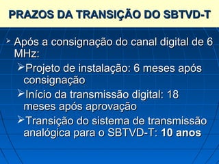 PRAZOS DA TRANSIÇÃO DO SBTVD-T

   Após a consignação do canal digital de 6
    MHz:
    Projeto de instalação: 6 meses após
     consignação
    Início da transmissão digital: 18
     meses após aprovação
    Transição do sistema de transmissão
     analógica para o SBTVD-T: 10 anos
 