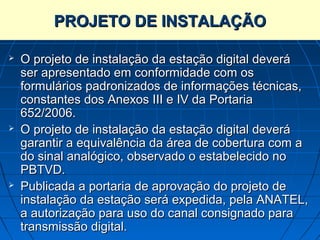 PROJETO DE INSTALAÇÃO

   O projeto de instalação da estação digital deverá
    ser apresentado em conformidade com os
    formulários padronizados de informações técnicas,
    constantes dos Anexos III e IV da Portaria
    652/2006.
   O projeto de instalação da estação digital deverá
    garantir a equivalência da área de cobertura com a
    do sinal analógico, observado o estabelecido no
    PBTVD.
   Publicada a portaria de aprovação do projeto de
    instalação da estação será expedida, pela ANATEL,
    a autorização para uso do canal consignado para
    transmissão digital.
 