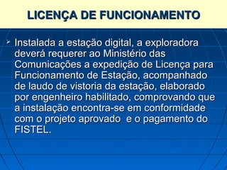 LICENÇA DE FUNCIONAMENTO

   Instalada a estação digital, a exploradora
    deverá requerer ao Ministério das
    Comunicações a expedição de Licença para
    Funcionamento de Estação, acompanhado
    de laudo de vistoria da estação, elaborado
    por engenheiro habilitado, comprovando que
    a instalação encontra-se em conformidade
    com o projeto aprovado e o pagamento do
    FISTEL.
 