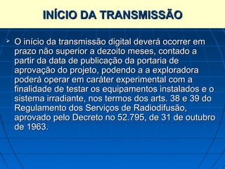 INÍCIO DA TRANSMISSÃO

   O início da transmissão digital deverá ocorrer em
    prazo não superior a dezoito meses, contado a
    partir da data de publicação da portaria de
    aprovação do projeto, podendo a a exploradora
    poderá operar em caráter experimental com a
    finalidade de testar os equipamentos instalados e o
    sistema irradiante, nos termos dos arts. 38 e 39 do
    Regulamento dos Serviços de Radiodifusão,
    aprovado pelo Decreto no 52.795, de 31 de outubro
    de 1963.
 