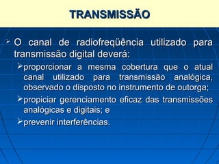 TRANSMISSÃO

   O canal de radiofreqüência utilizado para
    transmissão digital deverá:
    proporcionar a mesma cobertura que o atual
     canal utilizado para transmissão analógica,
     observado o disposto no instrumento de outorga;
    propiciar gerenciamento eficaz das transmissões
     analógicas e digitais; e
    prevenir interferências.
 