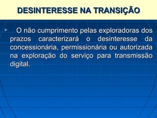 DESINTERESSE NA TRANSIÇÃO

     O não cumprimento pelas exploradoras dos
    prazos caracterizará o desinteresse da
    concessionária, permissionária ou autorizada
    na exploração do serviço para transmissão
    digital.
 