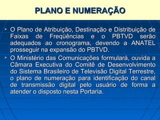 PLANO E NUMERAÇÃO

   O Plano de Atribuição, Destinação e Distribuição de
    Faixas de Freqüências e o PBTVD serão
    adequados ao cronograma, devendo a ANATEL
    prosseguir na expansão do PBTVD.
   O Ministério das Comunicações formulará, ouvida a
    Câmara Executiva do Comitê de Desenvolvimento
    do Sistema Brasileiro de Televisão Digital Terrestre,
    o plano de numeração para identificação do canal
    de transmissão digital pelo usuário de forma a
    atender o disposto nesta Portaria.
 