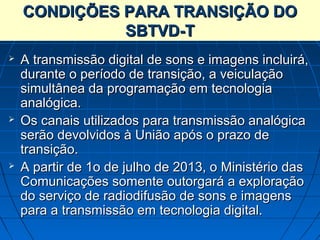 CONDIÇÕES PARA TRANSIÇÃO DO
              SBTVD-T
   A transmissão digital de sons e imagens incluirá,
    durante o período de transição, a veiculação
    simultânea da programação em tecnologia
    analógica.
   Os canais utilizados para transmissão analógica
    serão devolvidos à União após o prazo de
    transição.
   A partir de 1o de julho de 2013, o Ministério das
    Comunicações somente outorgará a exploração
    do serviço de radiodifusão de sons e imagens
    para a transmissão em tecnologia digital.
 