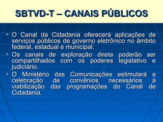 SISTEMA BRASILEIRO DE TELEVISÃO DIGITAL
      SBTVD-T – CANAIS PÚBLICOS
             TERRESTRE – SBTVD-T

   O Canal da Cidadania oferecerá aplicações de
    serviços públicos de governo eletrônico no âmbito
    federal, estadual e municipal.
   Os canais de exploração direta poderão ser
    compartilhados com os poderes legislativo e
    judiciário.
   O Ministério das Comunicações estimulará a
    celebração     de    convênios   necessários    à
    viabilização das programações do Canal de
    Cidadania.
 