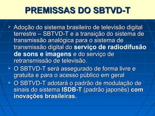 PREMISSAS DO SBTVD-T
   Adoção do sistema brasileiro de televisão digital
    terrestre – SBTVD-T e a transição do sistema de
    transmissão analógica para o sistema de
    transmissão digital do serviço de radiodifusão
    de sons e imagens e do serviço de
    retransmissão de televisão.
   O SBTVD-T será assegurado de forma livre e
    gratuita e para o acesso público em geral
   O SBTVD-T adotará o padrão de modulação de
    sinais do sistema ISDB-T (padrão japonês) com
    inovações brasileiras.
 