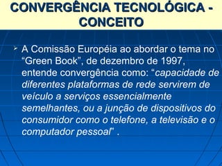 CONVERGÊNCIA TECNOLÓGICA -
        CONCEITO
   A Comissão Européia ao abordar o tema no
    “Green Book”, de dezembro de 1997,
    entende convergência como: “capacidade de
    diferentes plataformas de rede servirem de
    veículo a serviços essencialmente
    semelhantes, ou a junção de dispositivos do
    consumidor como o telefone, a televisão e o
    computador pessoal” .
 