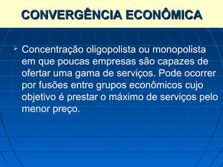 CONVERGÊNCIA ECONÔMICA

   Concentração oligopolista ou monopolista
    em que poucas empresas são capazes de
    ofertar uma gama de serviços. Pode ocorrer
    por fusões entre grupos econômicos cujo
    objetivo é prestar o máximo de serviços pelo
    menor preço.
 