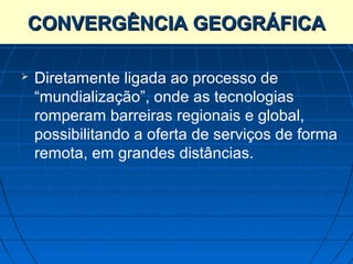 CONVERGÊNCIA GEOGRÁFICA

   Diretamente ligada ao processo de
    “mundialização”, onde as tecnologias
    romperam barreiras regionais e global,
    possibilitando a oferta de serviços de forma
    remota, em grandes distâncias.
 