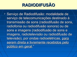 RADIODIFUSÃO
   Serviço de Radiodifusão: modalidade de
    serviço de telecomunicações destinado à
    transmissão de sons (radiodifusão de sons,
    radiofonia ou radiodifusão sonora) ou de
    sons e imagens (radiodifusão de sons e
    imagens, radiotelevisão ou radiodifusão de
    televisão), por ondas radioelétricas, para
    serem direta e livremente recebidos pelo
    público em geral.”
 