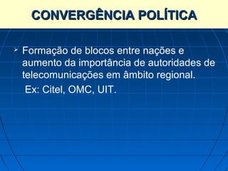 CONVERGÊNCIA POLÍTICA

   Formação de blocos entre nações e
    aumento da importância de autoridades de
    telecomunicações em âmbito regional.
     Ex: Citel, OMC, UIT.
 