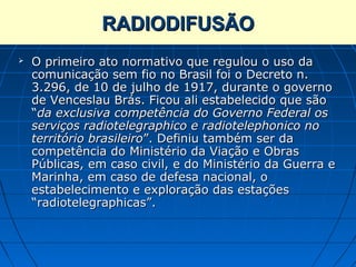 RADIODIFUSÃO
   O primeiro ato normativo que regulou o uso da
    comunicação sem fio no Brasil foi o Decreto n.
    3.296, de 10 de julho de 1917, durante o governo
    de Venceslau Brás. Ficou ali estabelecido que são
    “da exclusiva competência do Governo Federal os
    serviços radiotelegraphico e radiotelephonico no
    território brasileiro”. Definiu também ser da
    competência do Ministério da Viação e Obras
    Públicas, em caso civil, e do Ministério da Guerra e
    Marinha, em caso de defesa nacional, o
    estabelecimento e exploração das estações
    “radiotelegraphicas”.
 