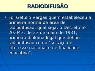 RADIODIFUSÃO
   Foi Getulio Vargas quem estabeleceu a
    primeira norma da área de
    radiodifusão, qual seja, o Decreto nº
    20.047, de 27 de maio de 1931,
    primeiro diploma legal que define
    radiodifusão como "serviço de
    interesse nacional e de finalidade
    educativa".
 