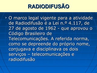 RADIODIFUSÃO
   O marco legal vigente para a atividade
    de Radiodifusão é a Lei n.º 4.117, de
    27 de agosto de 1962 - que aprovou o
    Código Brasileiro de
    Telecomunicações. A referida norma,
    como se depreende do próprio nome,
    conjugava e disciplinava os dois
    serviços – telecomunicações e
    radiodifusão
 