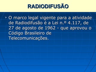 RADIODIFUSÃO
   O marco legal vigente para a atividade
    de Radiodifusão é a Lei n.º 4.117, de
    27 de agosto de 1962 - que aprovou o
    Código Brasileiro de
    Telecomunicações.
 