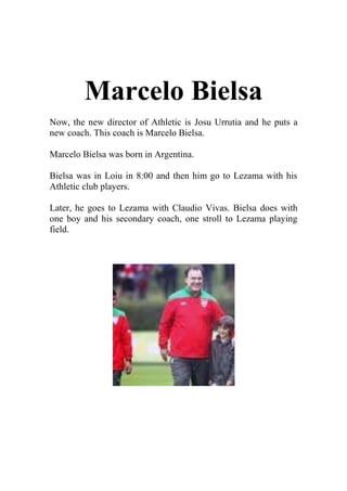 Marcelo Bielsa<br />Now, the new director of Athletic is Josu Urrutia and he puts a new coach. This coach is Marcelo Bielsa.<br />Marcelo Bielsa was born in Argentina.<br />Bielsa was in Loiu in 8:00 and then him go to Lezama with his Athletic club players.<br />Later, he goes to Lezama with Claudio Vivas. Bielsa does with one boy and his secondary coach, one stroll to Lezama playing field.<br />
