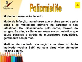4

Modo de transmissão: incerto
Modo de infecção: acredita-se que o vírus penetre pela
boca e se multiplique primeiro na garganta e nos
intestinos. Daí dissemina-se pelo corpo, através do
sangue. Se atingir células nervosas ele as destrói, o que
causa paralisia e atrofia da musculatura esquelética,
geralmente nas pernas.

Medidas de controle: vacinação com vírus virulento
inativado (vacina Salk) ou com vírus vivo atenuado
(vacina Sabin).
 