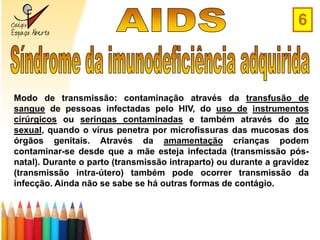 6



Modo de transmissão: contaminação através da transfusão de
sangue de pessoas infectadas pelo HIV, do uso de instrumentos
cirúrgicos ou seringas contaminadas e também através do ato
sexual, quando o vírus penetra por microfissuras das mucosas dos
órgãos genitais. Através da amamentação crianças podem
contaminar-se desde que a mãe esteja infectada (transmissão pós-
natal). Durante o parto (transmissão intraparto) ou durante a gravidez
(transmissão intra-útero) também pode ocorrer transmissão da
infecção. Ainda não se sabe se há outras formas de contágio.
 