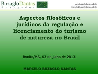 www.buzaglodantas.adv.br
marcelo@buzaglodantas.adv.br
Aspectos filosóficos e
jurídicos da regulação e
licenciamento do turismo
de natureza no Brasil
Bonito/MS, 03 de julho de 2013.Bonito/MS, 03 de julho de 2013.
MARCELO BUZAGLO DANTASMARCELO BUZAGLO DANTAS
www.buzaglodantas.adv.br
marcelo@buzaglodantas.adv.br
 