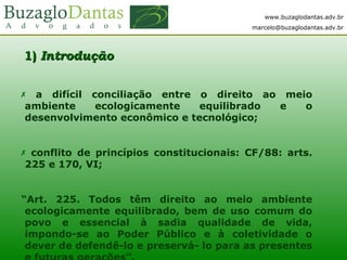 www.buzaglodantas.adv.br
marcelo@buzaglodantas.adv.br
11)) IntroduçãoIntrodução
 a difícil conciliação entre o direito ao meio
ambiente ecologicamente equilibrado e o
desenvolvimento econômico e tecnológico;
 conflito de princípios constitucionais: CF/88: arts.
225 e 170, VI;
“Art. 225. Todos têm direito ao meio ambiente
ecologicamente equilibrado, bem de uso comum do
povo e essencial à sadia qualidade de vida,
impondo-se ao Poder Público e à coletividade o
dever de defendê-lo e preservá- lo para as presentes
 