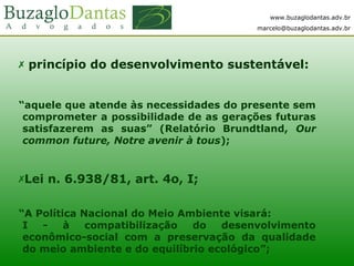 www.buzaglodantas.adv.br
marcelo@buzaglodantas.adv.br
 princípio do desenvolvimento sustentável:
“aquele que atende às necessidades do presente sem
comprometer a possibilidade de as gerações futuras
satisfazerem as suas” (Relatório Brundtland, Our
common future, Notre avenir à tous);
Lei n. 6.938/81, art. 4o, I;
“A Política Nacional do Meio Ambiente visará:
I - à compatibilização do desenvolvimento
econômico-social com a preservação da qualidade
do meio ambiente e do equilíbrio ecológico”;
 