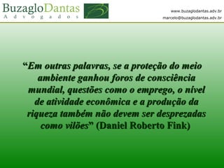 www.buzaglodantas.adv.br
marcelo@buzaglodantas.adv.br
““Em outras palavras, se a proteção do meioEm outras palavras, se a proteção do meio
ambiente ganhou foros de consciênciaambiente ganhou foros de consciência
mundial, questões como o emprego, o nívelmundial, questões como o emprego, o nível
de atividade econômica e a produção dade atividade econômica e a produção da
riqueza também não devem ser desprezadasriqueza também não devem ser desprezadas
como vilõescomo vilões” (Daniel Roberto Fink)” (Daniel Roberto Fink)
 