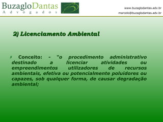 www.buzaglodantas.adv.br
marcelo@buzaglodantas.adv.br
2) Lic2) Licenciamento Ambientalenciamento Ambiental
 Conceito: - “o procedimento administrativo
destinado a licenciar atividades ou
empreendimentos utilizadores de recursos
ambientais, efetiva ou potencialmente poluidores ou
capazes, sob qualquer forma, de causar degradação
ambiental;
 