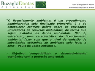 www.buzaglodantas.adv.br
marcelo@buzaglodantas.adv.br
“O licenciamento ambiental é um procedimento
administrativo cuja finalidade primordial é a de
estabelecer controle prévio sobre as atividades
utilizadoras de recursos ambientais, de forma que
sejam evitados os danos ambientais. Não é,
entretanto, uma característica do licenciamento
ambiental fazer com que o nível de emissão de
substâncias estranhas ao ambiente seja igual a
zero” (Paulo de Bessa Antunes).
 Objetivo: compatibilizar o desenvolvimento
econômico com a proteção ambiental;
 