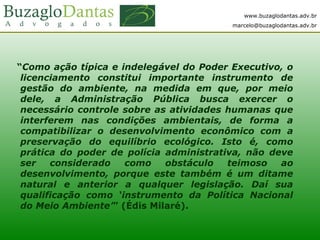 www.buzaglodantas.adv.br
marcelo@buzaglodantas.adv.br
“Como ação típica e indelegável do Poder Executivo, o
licenciamento constitui importante instrumento de
gestão do ambiente, na medida em que, por meio
dele, a Administração Pública busca exercer o
necessário controle sobre as atividades humanas que
interferem nas condições ambientais, de forma a
compatibilizar o desenvolvimento econômico com a
preservação do equilíbrio ecológico. Isto é, como
prática do poder de polícia administrativa, não deve
ser considerado como obstáculo teimoso ao
desenvolvimento, porque este também é um ditame
natural e anterior a qualquer legislação. Daí sua
qualificação como ‘instrumento da Política Nacional
do Meio Ambiente’” (Édis Milaré).
 