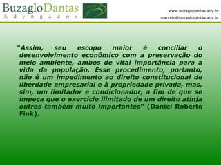 www.buzaglodantas.adv.br
marcelo@buzaglodantas.adv.br
“Assim, seu escopo maior é conciliar o
desenvolvimento econômico com a preservação do
meio ambiente, ambos de vital importância para a
vida da população. Esse procedimento, portanto,
não é um impedimento ao direito constitucional de
liberdade empresarial e à propriedade privada, mas,
sim, um limitador e condicionador, a fim de que se
impeça que o exercício ilimitado de um direito atinja
outros também muito importantes” (Daniel Roberto
Fink).
 