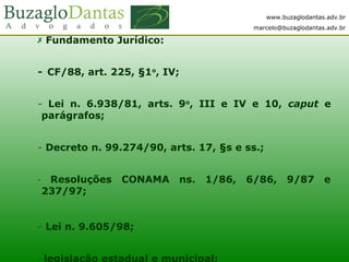 www.buzaglodantas.adv.br
marcelo@buzaglodantas.adv.br
 Fundamento Jurídico:
-  CF/88, art. 225, §1o
, IV;
- Lei n. 6.938/81, arts. 9o
, III e IV e 10, caput e
parágrafos;
- Decreto n. 99.274/90, arts. 17, §s e ss.;
-  Resoluções CONAMA ns. 1/86, 6/86, 9/87 e
237/97;
- Lei n. 9.605/98;
- legislação estadual e municipal;
 