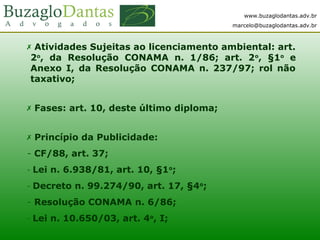 www.buzaglodantas.adv.br
marcelo@buzaglodantas.adv.br
 Atividades Sujeitas ao licenciamento ambiental: art.
2o
, da Resolução CONAMA n. 1/86; art. 2o
, §1o
e
Anexo I, da Resolução CONAMA n. 237/97; rol não
taxativo;
 Fases: art. 10, deste último diploma;
 Princípio da Publicidade:
- CF/88, art. 37;
- Lei n. 6.938/81, art. 10, §1o
;
- Decreto n. 99.274/90, art. 17, §4o
;
- Resolução CONAMA n. 6/86;
- Lei n. 10.650/03, art. 4o
, I;
 