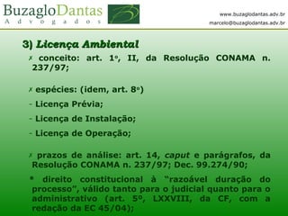 www.buzaglodantas.adv.br
marcelo@buzaglodantas.adv.br
3)3) Licença AmbientalLicença Ambiental
  conceito: art. 1o
, II, da Resolução CONAMA n.
237/97;
 espécies: (idem, art. 8o
)
- Licença Prévia;
- Licença de Instalação;
- Licença de Operação;
 prazos de análise: art. 14, caput e parágrafos, da
Resolução CONAMA n. 237/97; Dec. 99.274/90;
* direito constitucional à “razoável duração do
processo”, válido tanto para o judicial quanto para o
administrativo (art. 5º, LXXVIII, da CF, com a
redação da EC 45/04);
 
