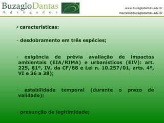 www.buzaglodantas.adv.br
marcelo@buzaglodantas.adv.br
 características:
- desdobramento em três espécies;
- exigência de prévia avaliação de impactos
ambientais (EIA/RIMA) e urbanísticos (EIV): art.
225, §1º, IV, da CF/88 e Lei n. 10.257/01, arts. 4º,
VI e 36 a 38);
- estabilidade temporal (durante o prazo de
validade);
- presunção de legitimidade;
 