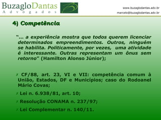 www.buzaglodantas.adv.br
marcelo@buzaglodantas.adv.br
4)4) CompetênciaCompetência
“... a experiência mostra que todos querem licenciar
determinados empreendimentos. Outros, ninguém
se habilita. Politicamente, por vezes, uma atividade
é interessante. Outras representam um ônus sem
retorno” (Hamilton Alonso Júnior);
 CF/88, art. 23, VI e VII: competência comum à
União, Estados, DF e Municípios; caso do Rodoanel
Mário Covas;
 Lei n. 6.938/81, art. 10;
 Resolução CONAMA n. 237/97;
 Lei Complementar n. 140/11.
 