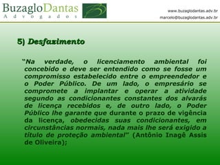 www.buzaglodantas.adv.br
marcelo@buzaglodantas.adv.br
5)5) DesfazimentoDesfazimento
“Na verdade, o licenciamento ambiental foi
concebido e deve ser entendido como se fosse um
compromisso estabelecido entre o empreendedor e
o Poder Público. De um lado, o empresário se
compromete a implantar e operar a atividade
segundo as condicionantes constantes dos alvarás
de licença recebidos e, de outro lado, o Poder
Público lhe garante que durante o prazo de vigência
da licença, obedecidas suas condicionantes, em
circunstâncias normais, nada mais lhe será exigido a
título de proteção ambiental” (Antônio Inagê Assis
de Oliveira);
 