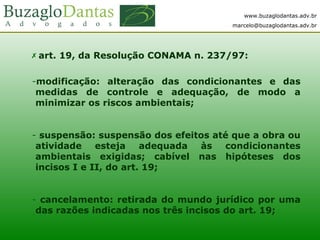 www.buzaglodantas.adv.br
marcelo@buzaglodantas.adv.br
 art. 19, da Resolução CONAMA n. 237/97:
-modificação: alteração das condicionantes e das
medidas de controle e adequação, de modo a
minimizar os riscos ambientais;
- suspensão: suspensão dos efeitos até que a obra ou
atividade esteja adequada às condicionantes
ambientais exigidas; cabível nas hipóteses dos
incisos I e II, do art. 19;
- cancelamento: retirada do mundo jurídico por uma
das razões indicadas nos três incisos do art. 19;
 