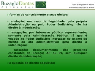 www.buzaglodantas.adv.br
marcelo@buzaglodantas.adv.br
 formas de cancelamento e seus efeitos:
- anulação: em caso de ilegalidade, pela própria
Administração ou pelo Poder Judiciário; não há
direito à indenização;
- revogação: por interesse público superveniente;
somente pela Administração Pública, já que é
vedado ao Poder Judiciário ingressar no exame de
mérito do ato administrativo; gera direito à
indenização;
- cassação: descumprimento dos preceitos
constantes da licença; AP ou PJ, sem qualquer
direito de indenização;
 a questão do direito adquirido;
 