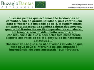 www.buzaglodantas.adv.br
marcelo@buzaglodantas.adv.br
“...essas pedras que achamos tão incômodas ao
caminhar, são de grande utilidade, pois contribuem
para o frescor e a umidade do solo, e suplementam
em parte a escassez da sombra salutar das árvores,
que os habitantes foram tão imprudentes em abater,
em tempos, sem dúvida, muito remotos, em
consequência de que o país deles fica plenamente
exposto aos raios do sol e é destituído de nascentes
e riachos (...).
Monsieur de Langue e eu não tivemos dúvida de que
esse povo deve o infortúnio de sua situação à
imprudência de seus ancestrais” (La Pérouse).
 