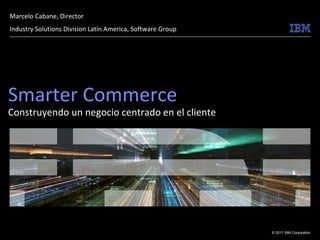 Marcelo Cabane, Director
Industry Solutions Division Latin America, Software Group




Smarter Commerce
Construyendo un negocio centrado en el cliente




                                                            © 2011 IBM Corporation
 