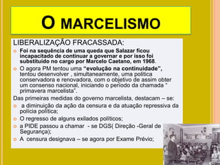 O MARCELISMO
LIBERALIZAÇÃO FRACASSADA:
 Foi na sequência de uma queda que Salazar ficou
incapacitado de continuar a governar e por isso foi
substituído no cargo por Marcelo Caetano, em 1968.
 O agora PM tentou uma “evolução na continuidade”,
tentou desenvolver , simultaneamente, uma politica
conservadora e renovadora, com o objetivo de assim obter
um consenso nacional, iniciando o período da chamada “
primavera marcelista”.
Das primeiras medidas do governo marcelista, destacam – se:
 a diminuição da ação da censura e da atuação repressiva da
polícia política;
 O regresso de alguns exilados políticos;
 a PIDE passou a chamar - se DGS( Direção -Geral de
Segurança);
 A censura designava – se agora por Exame Prévio;
 