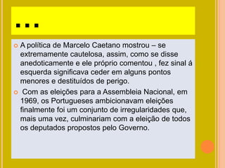 …
 A política de Marcelo Caetano mostrou – se
extremamente cautelosa, assim, como se disse
anedoticamente e ele próprio comentou , fez sinal á
esquerda significava ceder em alguns pontos
menores e destituídos de perigo.
 Com as eleições para a Assembleia Nacional, em
1969, os Portugueses ambicionavam eleições
finalmente foi um conjunto de irregularidades que,
mais uma vez, culminariam com a eleição de todos
os deputados propostos pelo Governo.
 