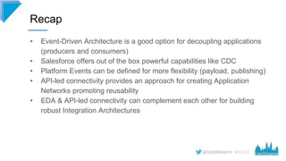 #CD22
• Event-Driven Architecture is a good option for decoupling applications
(producers and consumers)
• Salesforce offers out of the box powerful capabilities like CDC
• Platform Events can be defined for more flexibility (payload, publishing)
• API-led connectivity provides an approach for creating Application
Networks promoting reusability
• EDA & API-led connectivity can complement each other for building
robust Integration Architectures
Recap
 