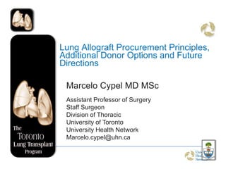 Lung Allograft Procurement Principles,
Additional Donor Options and Future
Directions

 Marcelo Cypel MD MSc
 Assistant Professor of Surgery
 Staff Surgeon
 Division of Thoracic
 University of Toronto
 University Health Network
 Marcelo.cypel@uhn.ca
 
