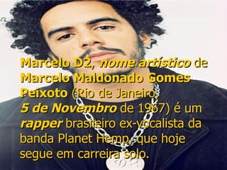 Marcelo D2 ,  nome artístico  de  Marcelo Maldonado Gomes Peixoto  ( Rio de Janeiro ,  5 de Novembro  de  1967 ) é um  rapper   brasileiro  ex-vocalista da banda  Planet   Hemp , que hoje segue em carreira solo.   