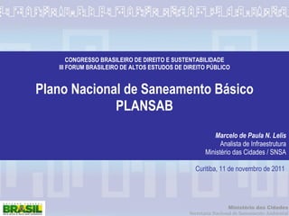 CONGRESSO BRASILEIRO DE DIREITO E SUSTENTABILIDADE III FORUM BRASILEIRO DE ALTOS ESTUDOS DE DIREITO PÚBLICO Plano Nacional de Saneamento Básico PLANSAB Marcelo de Paula N. Lelis Analista de Infraestrutura Ministério das Cidades / SNSA Curitiba, 11 de novembro de 2011 
