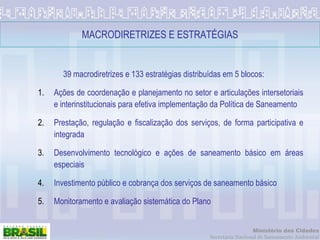 MACRODIRETRIZES E ESTRATÉGIAS 39 macrodiretrizes e 133 estratégias distribuídas em 5 blocos: Ações de coordenação e planejamento no setor e articulações intersetoriais e interinstitucionais para efetiva implementação da Política de Saneamento Prestação, regulação e fiscalização dos serviços, de forma participativa e integrada Desenvolvimento tecnológico e ações de saneamento básico em áreas especiais Investimento público e cobrança dos serviços de saneamento básico Monitoramento e avaliação sistemática do Plano 